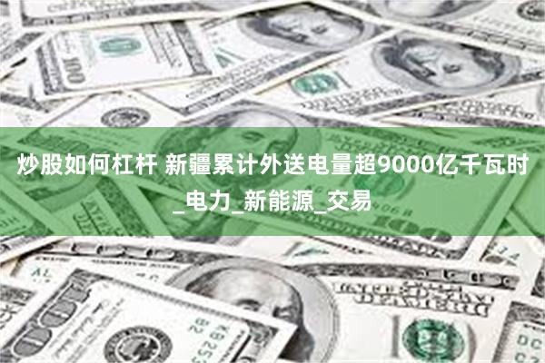 炒股如何杠杆 新疆累计外送电量超9000亿千瓦时_电力_新能源_交易