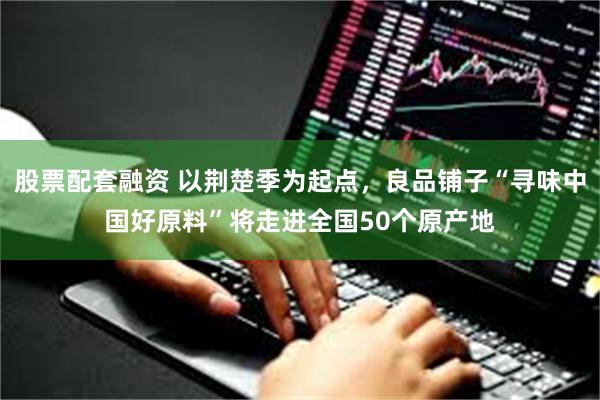 股票配套融资 以荆楚季为起点，良品铺子“寻味中国好原料”将走进全国50个原产地