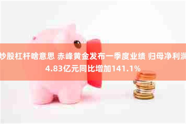 炒股杠杆啥意思 赤峰黄金发布一季度业绩 归母净利润4.83亿元同比增加141.1%