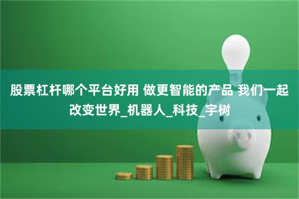 股票杠杆哪个平台好用 做更智能的产品 我们一起改变世界_机器人_科技_宇树