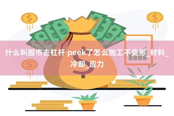 什么叫股市去杠杆 peek了怎么加工不变形_材料_冷却_应力