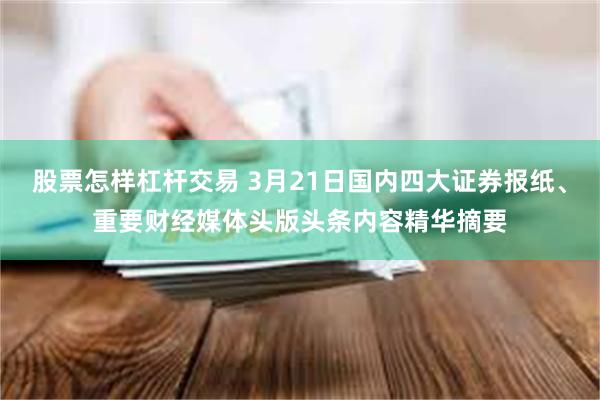 股票怎样杠杆交易 3月21日国内四大证券报纸、重要财经媒体头版头条内容精华摘要