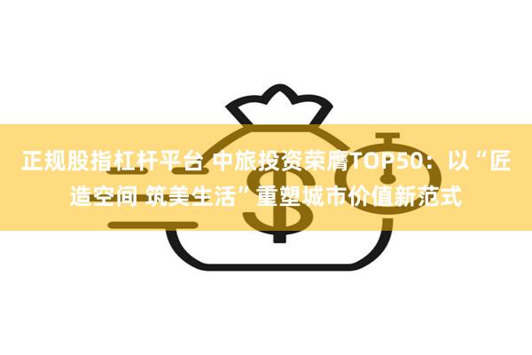 正规股指杠杆平台 中旅投资荣膺TOP50：以“匠造空间 筑美生活”重塑城市价值新范式