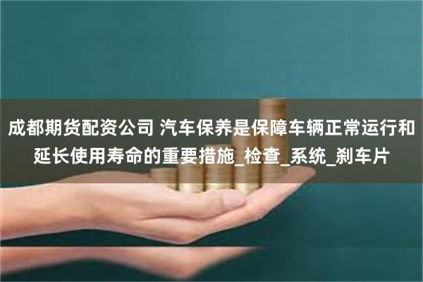 成都期货配资公司 汽车保养是保障车辆正常运行和延长使用寿命的重要措施_检查_系统_刹车片