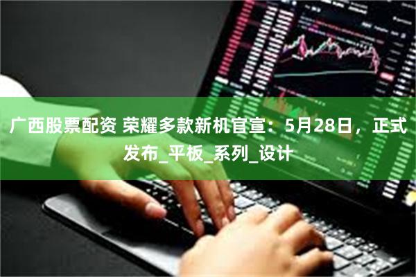 广西股票配资 荣耀多款新机官宣：5月28日，正式发布_平板_系列_设计