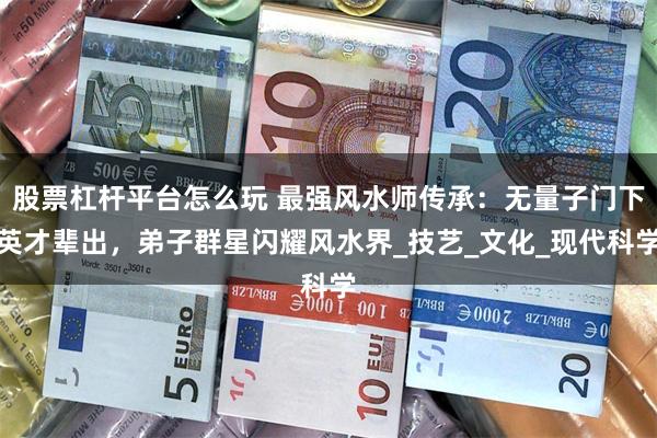股票杠杆平台怎么玩 最强风水师传承：无量子门下英才辈出，弟子群星闪耀风水界_技艺_文化_现代科学