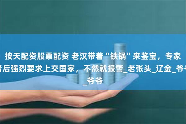 按天配资股票配资 老汉带着“铁锅”来鉴宝，专家看后强烈要求上交国家，不然就报警_老张头_辽金_爷爷