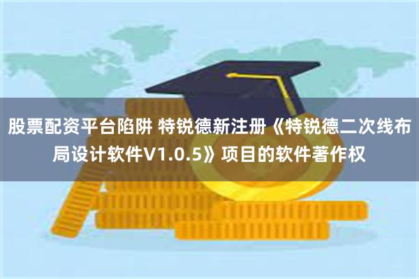 股票配资平台陷阱 特锐德新注册《特锐德二次线布局设计软件V1.0.5》项目的软件著作权