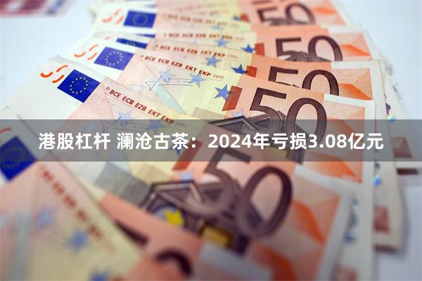 港股杠杆 澜沧古茶：2024年亏损3.08亿元