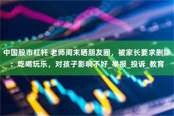 中国股市杠杆 老师周末晒朋友圈，被家长要求删除：吃喝玩乐，对孩子影响不好_举报_投诉_教育