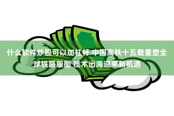 什么软件炒股可以加杠杆 中国高铁十五载重塑全球铁路版图 技术出海迎来新机遇