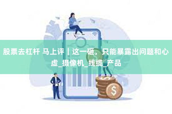 股票去杠杆 马上评｜这一砸，只能暴露出问题和心虚_摄像机_线缆_产品