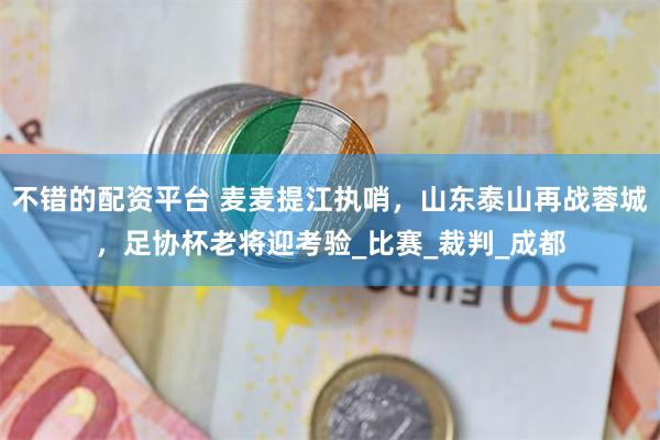 不错的配资平台 麦麦提江执哨，山东泰山再战蓉城，足协杯老将迎考验_比赛_裁判_成都