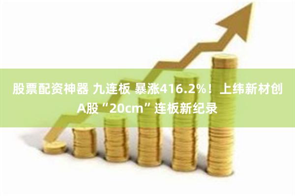 股票配资神器 九连板 暴涨416.2%！上纬新材创A股“20cm”连板新纪录