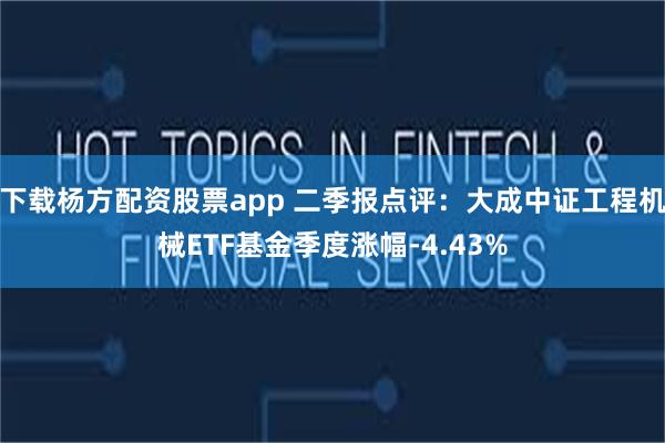 下载杨方配资股票app 二季报点评：大成中证工程机械ETF基金季度涨幅-4.43%