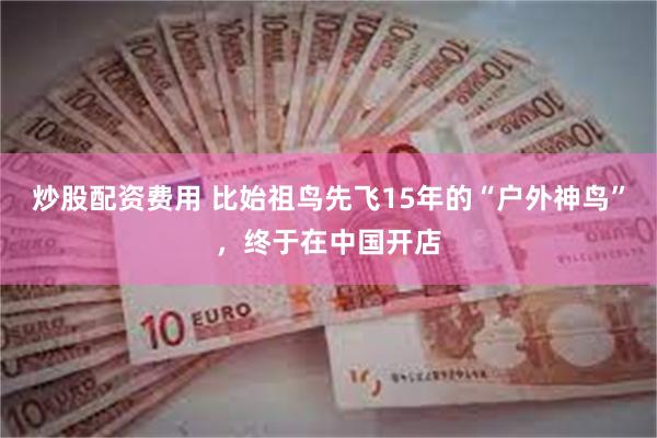 炒股配资费用 比始祖鸟先飞15年的“户外神鸟”，终于在中国开店