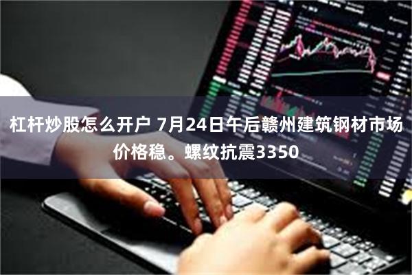 杠杆炒股怎么开户 7月24日午后赣州建筑钢材市场价格稳。螺纹抗震3350