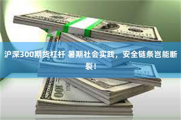沪深300期货杠杆 暑期社会实践，安全链条岂能断裂！