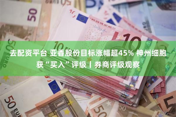 去配资平台 亚香股份目标涨幅超45% 神州细胞获“买入”评级丨券商评级观察