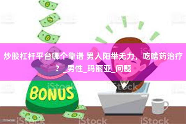 炒股杠杆平台哪个靠谱 男人阳举无力，吃啥药治疗？_男性_玛丽亚_问题