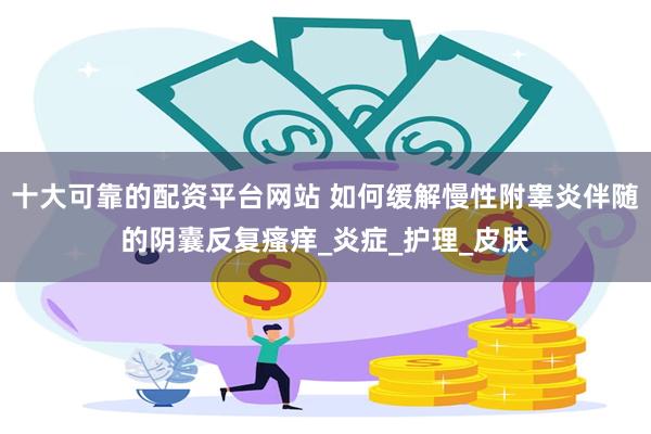 十大可靠的配资平台网站 如何缓解慢性附睾炎伴随的阴囊反复瘙痒_炎症_护理_皮肤