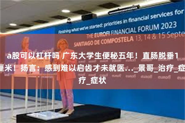 a股可以杠杆吗 广东大学生便秘五年！直肠脱垂10厘米！扬言：感到难以启齿才未就医…_景哥_治疗_症状
