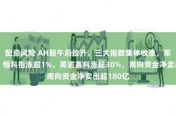 配资风险 AH股午后拉升，三大指数集体收涨，军工股爆发，恒科指涨超1%，英诺赛科涨超30%，南向资金净卖出超180亿
