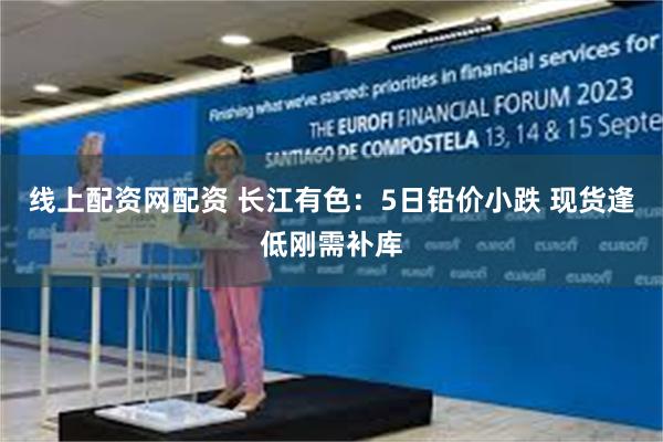 线上配资网配资 长江有色：5日铅价小跌 现货逢低刚需补库