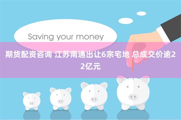 期货配资咨询 江苏南通出让6宗宅地 总成交价逾22亿元
