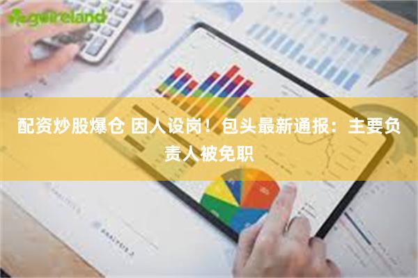 配资炒股爆仓 因人设岗！包头最新通报：主要负责人被免职