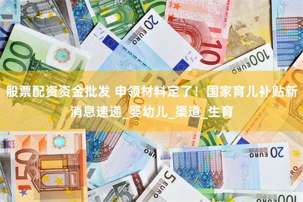 股票配资资金批发 申领材料定了！国家育儿补贴新消息速递_婴幼儿_渠道_生育