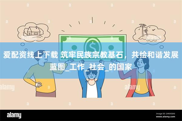 爱配资线上下载 筑牢民族宗教基石，共绘和谐发展蓝图_工作_社会_的国家