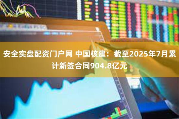 安全实盘配资门户网 中国核建：截至2025年7月累计新签合同904.8亿元