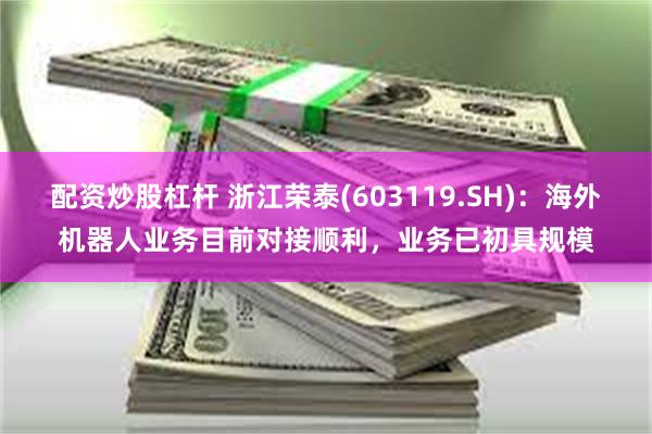 配资炒股杠杆 浙江荣泰(603119.SH)：海外机器人业务目前对接顺利，业务已初具规模
