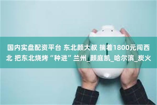 国内实盘配资平台 东北颜大叔 揣着1800元闯西北 把东北烧烤“种进”兰州_颜庭凯_哈尔滨_炭火