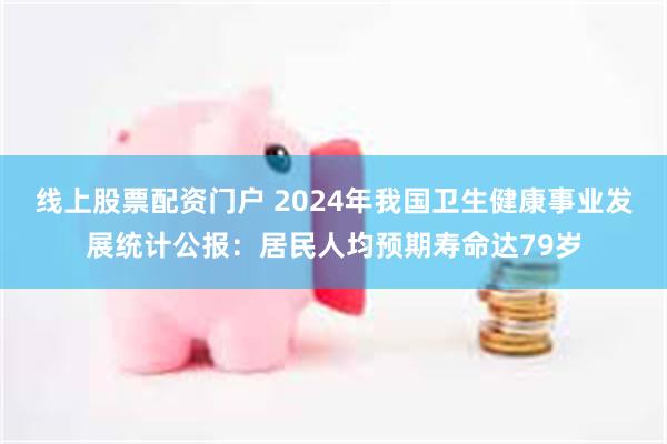线上股票配资门户 2024年我国卫生健康事业发展统计公报:居民人均预期寿命达79岁