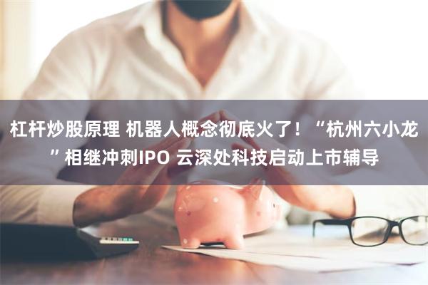 杠杆炒股原理 机器人概念彻底火了！“杭州六小龙”相继冲刺IPO 云深处科技启动上市辅导