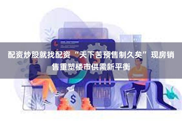 配资炒股就找配资 “天下苦预售制久矣” 现房销售重塑楼市供需新平衡